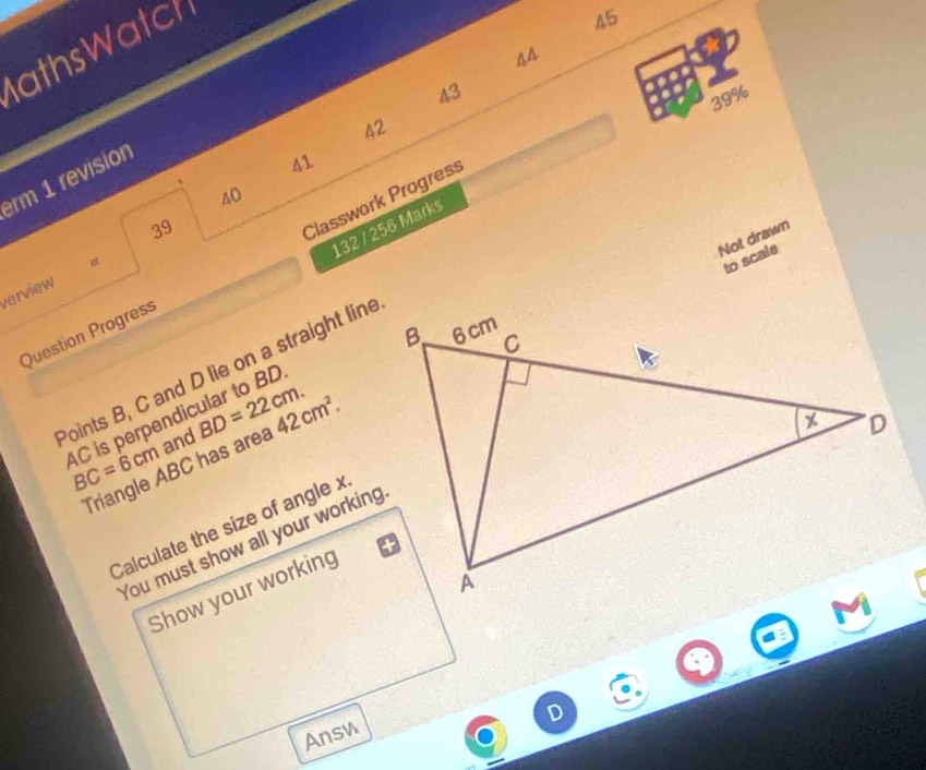 athsWatch 
45 
44 
43 
39% 
42 
rm 1 revision 
41 
40 
39 
132 / 256 Marks 
Not drawn 
to scale 
Question Progress Classwork Progress 
α 
verview 
Points B, C and D lie on a straight line
AC is perpendicular to BD BC=6cm and BD=22cm. 42cm^2. 
Triangle ABC has area 
Calculate the size of angle x
You must show all your working 
Show your working 
Answ