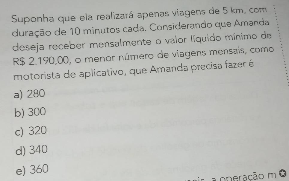 Suponha que ela realizará apenas viagens de 5 km, com
duração de 10 minutos cada. Considerando que Amanda
deseja receber mensalmente o valor líquido mínimo de
R$ 2.190,00, o menor número de viagens mensais, como
motorista de aplicativo, que Amanda precisa fazer é
a) 280
b) 300
c) 320
d) 340
e) 360
operação m