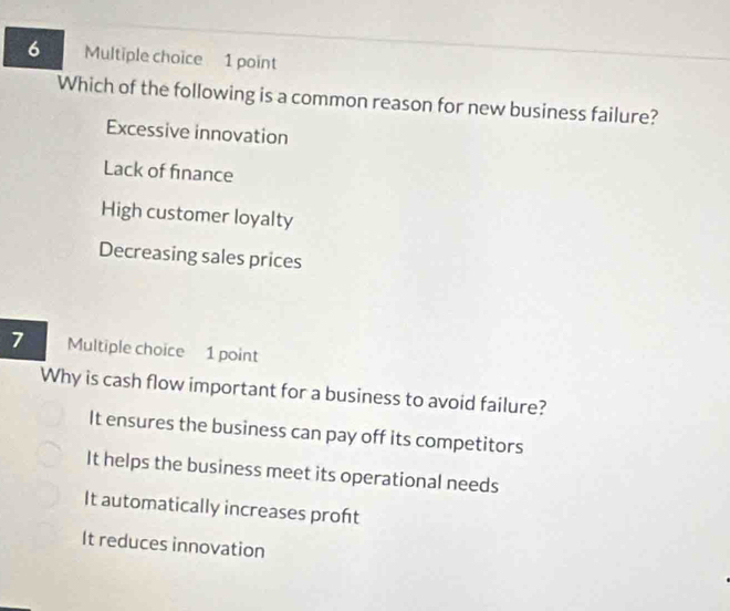 Which of the following is a common reason for new business failure?
Excessive innovation
Lack of finance
High customer loyalty
Decreasing sales prices
7 Multiple choice 1 point
Why is cash flow important for a business to avoid failure?
It ensures the business can pay off its competitors
It helps the business meet its operational needs
It automatically increases proft
It reduces innovation