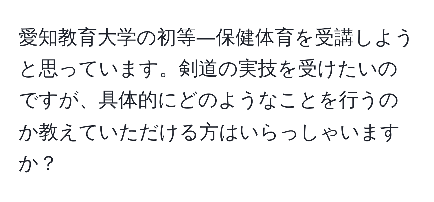 愛知教育大学の初等―保健体育を受講しようと思っています。剣道の実技を受けたいのですが、具体的にどのようなことを行うのか教えていただける方はいらっしゃいますか？