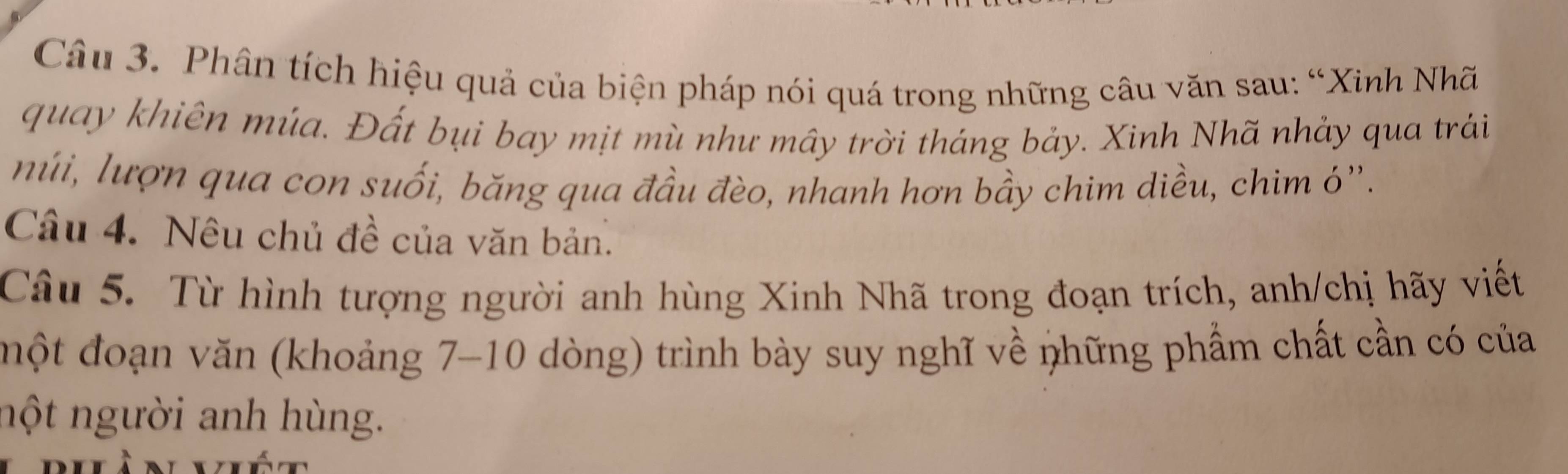 Phân tích hiệu quả của biện pháp nói quá trong những câu văn sau: “Xinh Nhã 
quay khiên múa. Đất bụi bay mịt mù như mây trời tháng bảy. Xinh Nhã nhảy qua trái 
núi, lượn qua con suối, băng qua đầu đèo, nhanh hơn bầy chim diều, chim ó''. 
Câu 4. Nêu chủ đề của văn bản. 
Câu 5. Từ hình tượng người anh hùng Xinh Nhã trong đoạn trích, anh/chị hãy viết 
một đoạn văn (khoảng 7-10 dòng) trình bày suy nghĩ về những phẩm chất cần có của 
nột người anh hùng.