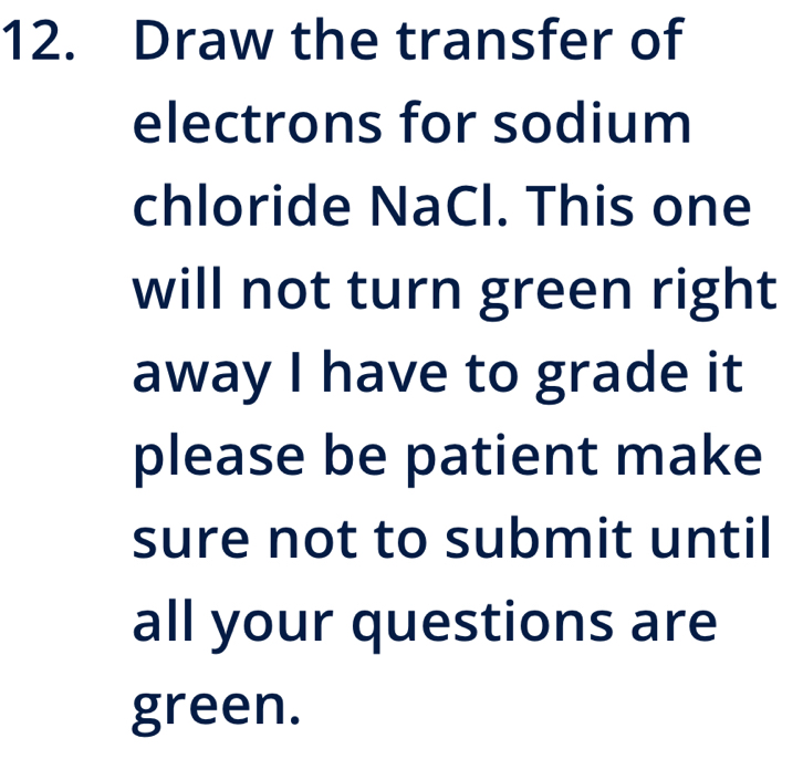 Draw the transfer of 
electrons for sodium 
chloride NaCl. This one 
will not turn green right 
away I have to grade it 
please be patient make 
sure not to submit until 
all your questions are 
green.