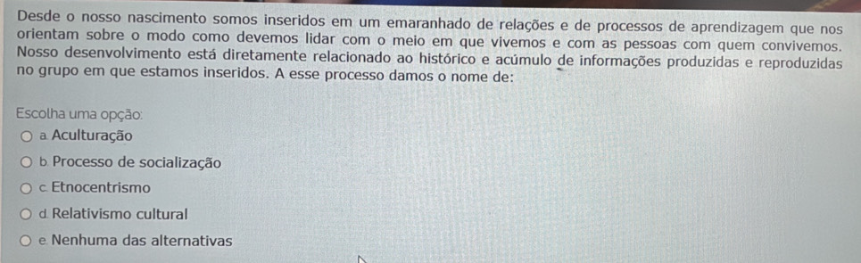 Desde o nosso nascimento somos inseridos em um emaranhado de relações e de processos de aprendizagem que nos
orientam sobre o modo como devemos lidar com o meio em que vivemos e com as pessoas com quem convivemos.
Nosso desenvolvimento está diretamente relacionado ao histórico e acúmulo de informações produzidas e reproduzidas
no grupo em que estamos inseridos. A esse processo damos o nome de:
Escolha uma opção:
a Aculturação
b Processo de socialização
c Etnocentrismo
d Relativismo cultural
e Nenhuma das alternativas