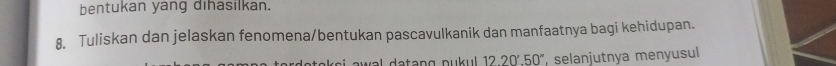 bentukan yang dihasilkan. 
8. Tuliskan dan jelaskan fenomena/bentukan pascavulkanik dan manfaatnya bagi kehidupan. 
s i a w al datang pu u . 1220'.50'' , selanjutnya menyusul