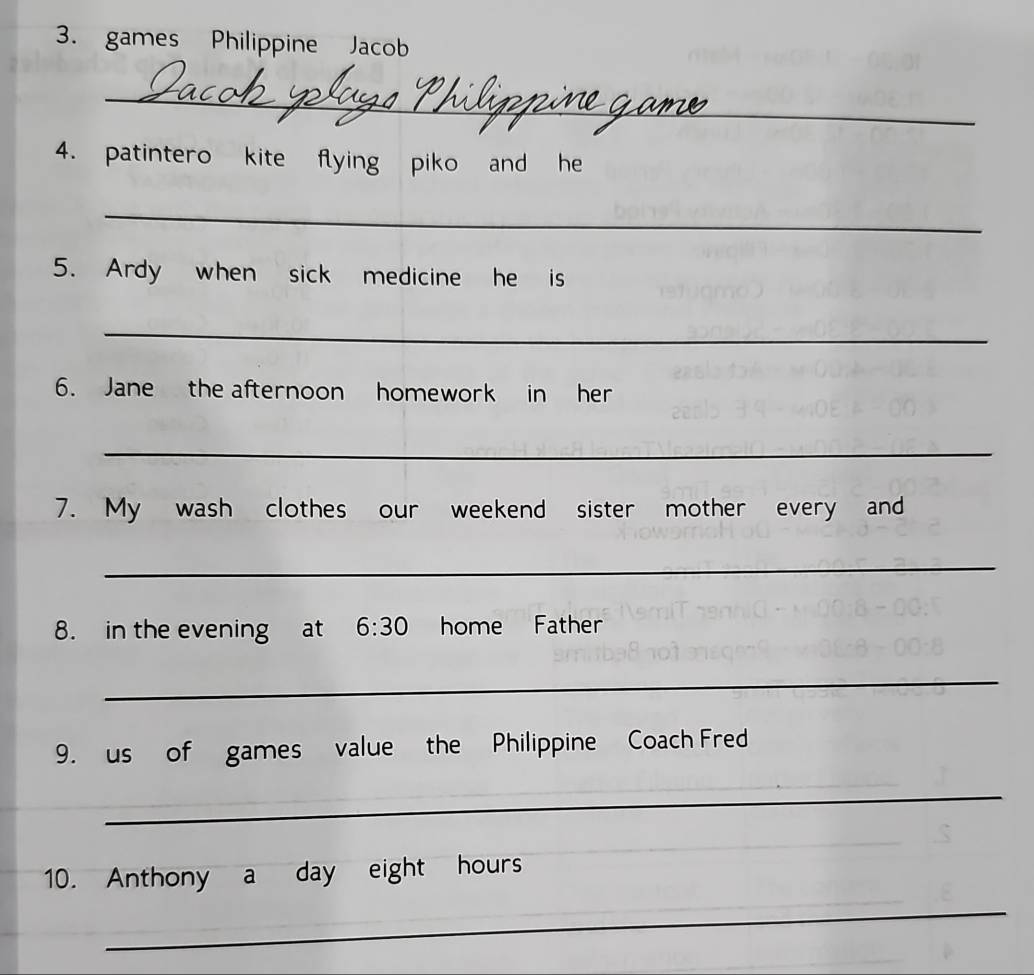 games Philippine Jacob 
_ 
4. patintero kite flying piko and he 
_ 
5. Ardy when sick medicine he is 
_ 
6. Jane the afternoon homework in her 
_ 
7. My wash clothes our weekend sister mother every and 
_ 
8. in the evening at 6:30 home Father 
_ 
9. us of games value the Philippine Coach Fred 
_ 
10. Anthony a day eight hours 
_