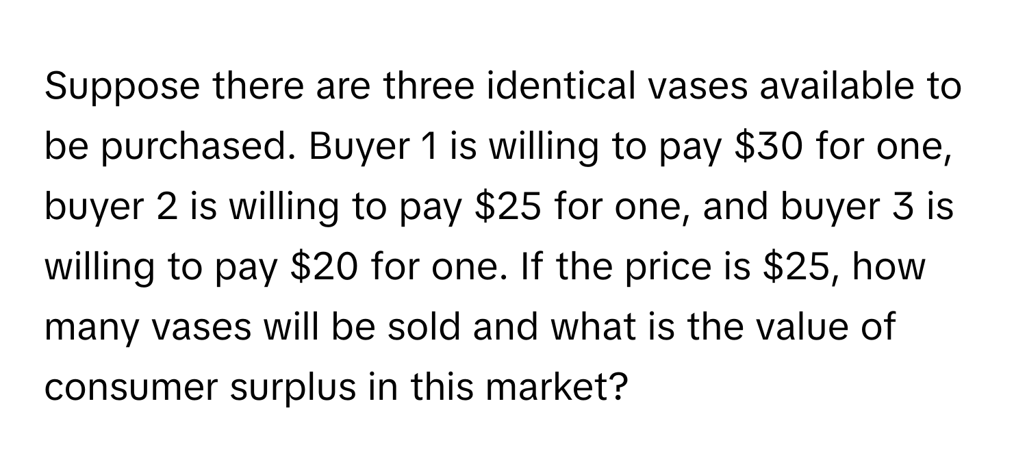 Suppose there are three identical vases available to be purchased. Buyer 1 is willing to pay $30 for one, buyer 2 is willing to pay $25 for one, and buyer 3 is willing to pay $20 for one. If the price is $25, how many vases will be sold and what is the value of consumer surplus in this market?