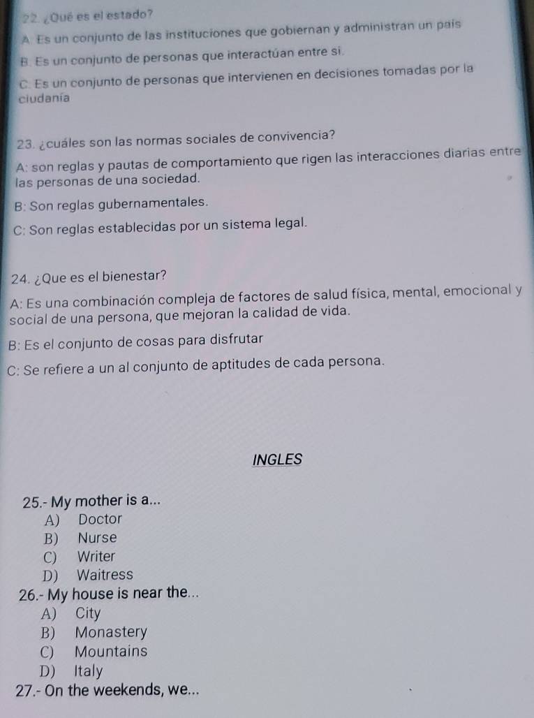 ¿Qué es el estado?
A. Es un conjunto de las instituciones que gobiernan y administran un país
B. Es un conjunto de personas que interactúan entre si.
C. Es un conjunto de personas que intervienen en decisiones tomadas por la
ciudanía
23. ¿cuáles son las normas sociales de convivencia?
A: son reglas y pautas de comportamiento que rigen las interacciones diarias entre
las personas de una sociedad.
B: Son reglas gubernamentales.
C: Son reglas establecidas por un sistema legal.
24. ¿Que es el bienestar?
A: Es una combinación compleja de factores de salud física, mental, emocional y
social de una persona, que mejoran la calidad de vida.
B: Es el conjunto de cosas para disfrutar
C: Se refiere a un al conjunto de aptitudes de cada persona.
INGLES
25.- My mother is a...
A) Doctor
B) Nurse
C) Writer
D) Waitress
26.- My house is near the...
A) City
B) Monastery
C) Mountains
D) Italy
27.- On the weekends, we...