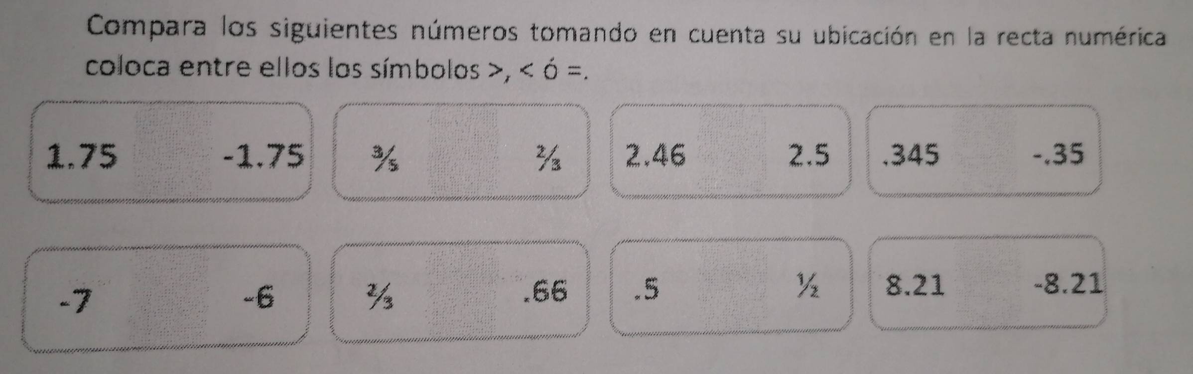 Compara los siguientes números tomando en cuenta su ubicación en la recta numérica 
coloca entre ellos los símbolos , ó =. 
1. 75 -1.75 % 2.46 2. 5 .345 -.35
-7
-6. 66 .5 ½ 8.21 -8.21