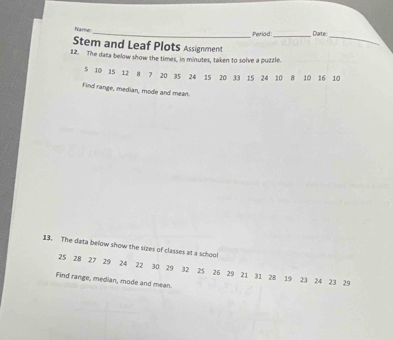 Name:_ 
Period:_ Date; 
_ 
Stem and Leaf PlotS Assignment 
12. The data below show the times, in minutes, taken to solve a puzzle.
5 10 15 12 8 7 20 35 24 15 20 33 15 24 10 8 10 16 10
Find range, median, mode and mean. 
13. The data below show the sizes of classes at a school
25 28 27 29 24 22 30 29 32 25 26 29 21 31 28 19 23 24 23 29
Find range, median, mode and mean.