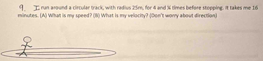 run around a circular track, with radius 25m, for 4 and % times before stopping. It takes me 16
minutes. (A) What is my speed? (B) What is my velocity? (Don’t worry about direction)