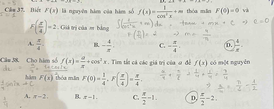 2x-3x-3
D. 2x+x-7x-3
Câu 37. Biết F(x) là nguyên hàm của hàm số f(x)= 1/cos^2x +m thỏa mãn F(0)=0 và
F( π /4 )=2. Giá trị của m bằng
A.  π /4 . - 4/π  . - π /4 ·  4/π  ·
B.
C.
D.
Câu 38. Cho hàm số f(x)= a/π  +cos^2x. Tìm tất cả các giá trị của đ đề f(x) có một nguyên
hàm F(x) thỏa mãn F(0)= 1/4 , F( π /4 )= π /4 .
A. π -2. B. π -1. C.  π /2 -1. D,  π /2 -2.