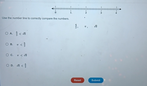 Use the number line to correctly compare the numbers. .
 4/3 , π , sqrt(8)
A.  4/3 
B. π
C. π
D. sqrt(8)
Reset Submit