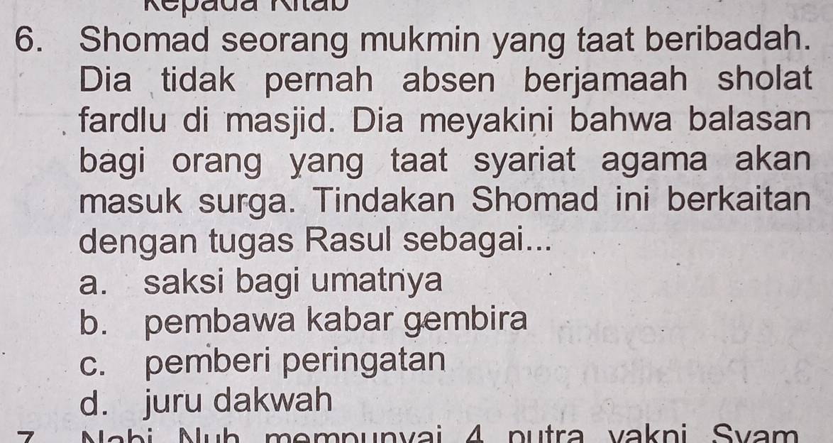 Repadã Ritab
6. Shomad seorang mukmin yang taat beribadah.
Dia tidak pernah absen berjamaah sholat
fardlu di masjid. Dia meyakini bahwa balasan
bagi orang yang taat syariat agama akan
masuk surga. Tindakan Shomad ini berkaitan
dengan tugas Rasul sebagai...
a. saksi bagi umatnya
b. pembawa kabar gembira
c. pemberi peringatan
d. juru dakwah
7 Nabi Nuh mempunvai 4 putra vakni Svam