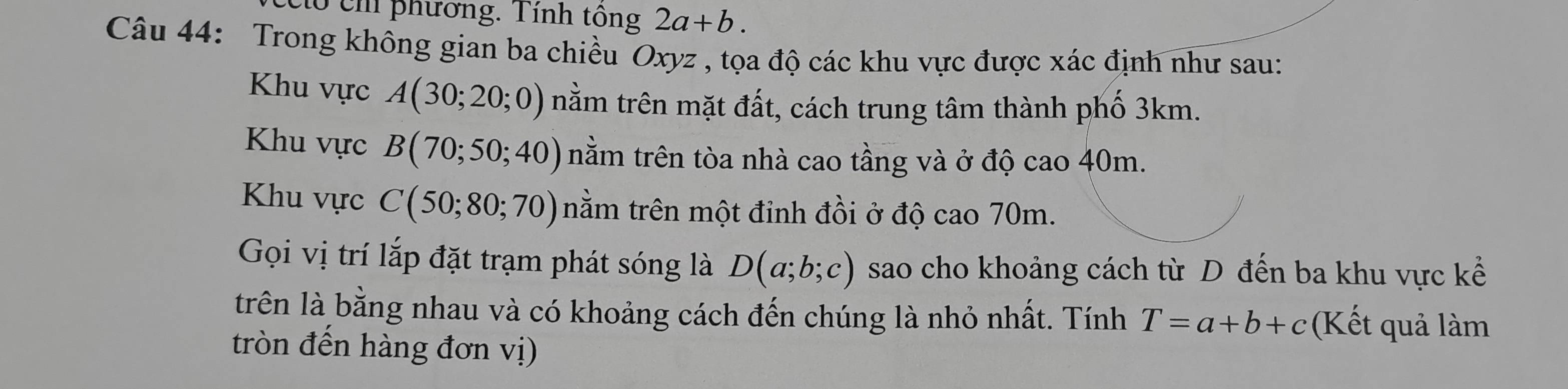 có ch phương. Tính tông 2a+b. 
Câu 44: Trong không gian ba chiều Oxyz , tọa độ các khu vực được xác định như sau: 
Khu vực A(30;20;0) nằm trên mặt đất, cách trung tâm thành phố 3km. 
Khu vực B(70;50;40) nằm trên tòa nhà cao tầng và ở độ cao 40m. 
Khu vực C(50;80;70) tnằm trên một đỉnh đồi ở độ cao 70m. 
Gọi vị trí lắp đặt trạm phát sóng là D(a;b;c) sao cho khoảng cách từ D đến ba khu vực kể 
trên là bằng nhau và có khoảng cách đến chúng là nhỏ nhất. Tính T=a+b+c (Kết quả làm 
tròn đến hàng đơn vị)