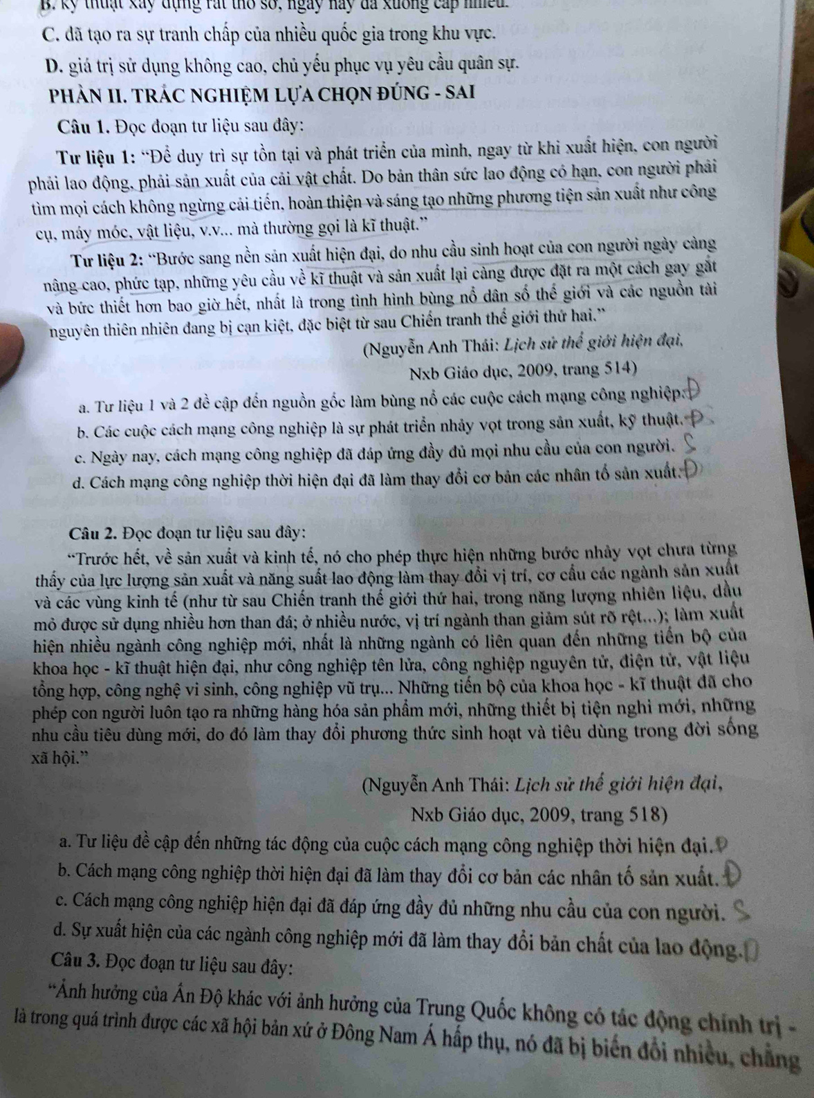B. kỷ thuật xay đụng rát tho số, ngày nay đa kuởng cấp niea
C. đã tạo ra sự tranh chấp của nhiều quốc gia trong khu vực.
D. giá trị sử dụng không cao, chủ yếu phục vụ yêu cầu quân sự.
PHẢN II. TRÁC NGHIỆM LựA CHọN ĐÚNG - SAI
Câu 1. Đọc đoạn tư liệu sau đây:
Tư liệu 1: “Để duy trì sự tồn tại và phát triển của mình, ngay từ khi xuất hiện, con người
phải lao động, phải sản xuất của cải vật chất. Do bản thân sức lao động có hạn, con người phải
tìm mọi cách không ngừng cải tiến, hoàn thiện và sáng tạo những phương tiện sản xuất như công
cụ, máy móc, vật liệu, v.v... mà thường gọi là kĩ thuật.''
Tư liệu 2: “Bước sang nền sản xuất hiện đại, do nhu cầu sinh hoạt của con người ngày càng
nâng cao, phức tạp, những yêu cầu về kĩ thuật và sản xuất lại càng được đặt ra một cách gay gắt
và bức thiết hơn bao giờ hết, nhất là trong tình hình bùng nổ dân số thế giới và các nguồn tài
nguyên thiên nhiên đang bị cạn kiệt, đặc biệt từ sau Chiến tranh thế giới thứ hai.'
(Nguyễn Anh Thái: Lịch sứ thể giới hiện đại,
Nb Giáo dục, 2009, trang 514)
a. Tư liệu 1 và 2 đề cập đến nguồn gốc làm bùng nổ các cuộc cách mạng công nghiệp
b. Các cuộc cách mạng công nghiệp là sự phát triển nhảy vọt trong sản xuất, kỹ thuật.
c. Ngày nay, cách mạng công nghiệp đã đáp ứng đầy đủ mọi nhu cầu của con người.
d. Cách mạng công nghiệp thời hiện đại đã làm thay đổi cơ bản các nhân tổ sản xuất
Câu 2. Đọc đoạn tư liệu sau đây:
*Trước hết, về sản xuất và kinh tế, nó cho phép thực hiện những bước nhảy vọt chưa từng
thấy của lực lượng sản xuất và năng suất lao động làm thay đổi vị trí, cơ cầu các ngành sản xuất
và các vùng kinh tế (như từ sau Chiến tranh thế giới thứ hai, trong năng lượng nhiên liệu, dầu
mỏ được sử dụng nhiều hơn than đá; ở nhiều nước, vị trí ngành than giảm sút rõ rệt...); làm xuất
hiện nhiều ngành công nghiệp mới, nhất là những ngành có liên quan đến những tiến bộ của
khoa học - kĩ thuật hiện đại, như công nghiệp tên lửa, công nghiệp nguyên tử, điện tử, vật liệu
tổng hợp, công nghệ vi sinh, công nghiệp vũ trụ... Những tiến bộ của khoa học - kĩ thuật đã cho
phép con người luôn tạo ra những hàng hóa sản phẩm mới, những thiết bị tiện nghi mới, những
nhu cầu tiêu dùng mới, do đó làm thay đổi phương thức sinh hoạt và tiêu dùng trong đời sống
xã hội.”
(Nguyễn Anh Thái: Lịch sử thế giới hiện đại,
Nb Giáo dục, 2009, trang 518)
a. Tư liệu đề cập đến những tác động của cuộc cách mạng công nghiệp thời hiện đại. P
b. Cách mạng công nghiệp thời hiện đại đã làm thay đổi cơ bản các nhân tố sản xuất.
c. Cách mạng công nghiệp hiện đại đã đáp ứng đầy đủ những nhu cầu của con người.
d. Sự xuất hiện của các ngành công nghiệp mới đã làm thay đổi bản chất của lao động
Câu 3. Đọc đoạn tư liệu sau đây:
*Ảnh hưởng của Ấn Độ khác với ảnh hưởng của Trung Quốc không có tác động chính trị -
là trong quá trình được các xã hội bản xứ ở Đông Nam Á hấp thụ, nó đã bị biến đổi nhiều, chẳng