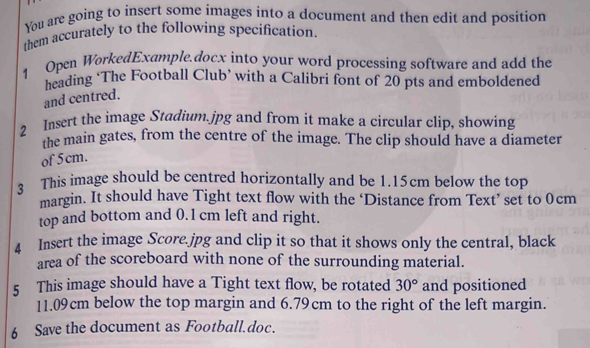 You are going to insert some images into a document and then edit and position 
them accurately to the following specification. 
1 Open WorkedExample.docx into your word processing software and add the 
heading ‘The Football Club’ with a Calibri font of 20 pts and emboldened 
and centred. 
2 Insert the image Stadium. jpg and from it make a circular clip, showing 
the main gates, from the centre of the image. The clip should have a diameter 
of 5 cm. 
3 This image should be centred horizontally and be 1.15cm below the top 
margin. It should have Tight text flow with the ‘Distance from Text’ set to 0cm
top and bottom and 0.1 cm left and right. 
4 Insert the image Score. jpg and clip it so that it shows only the central, black 
area of the scoreboard with none of the surrounding material. 
5 This image should have a Tight text flow, be rotated 30° and positioned
11.09cm below the top margin and 6.79cm to the right of the left margin. 
6 Save the document as Football.doc.