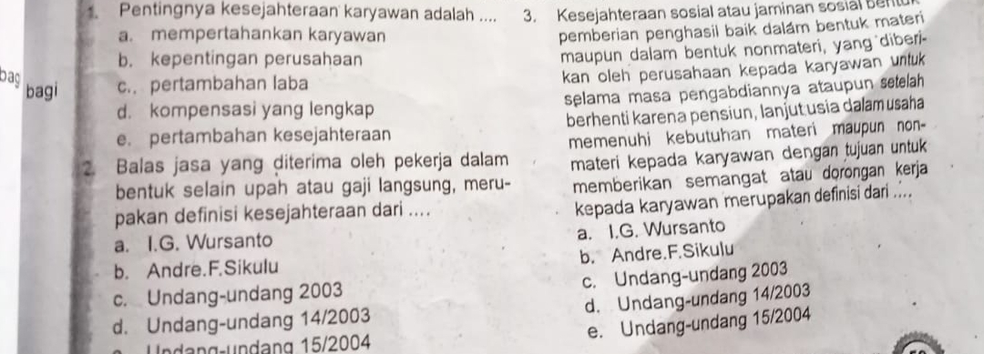 Pentingnya kesejahteraan karyawan adalah .... 3. Kesejahteraan sosial atau jaminan sosial bent
a. mempertahankan karyawan
pemberian penghasil baik dalám bentuk materi
b. kepentingan perusahaan
maupun dalam bentuk nonmateri, yang diber'-
Dag
kan oleh perusahaan kepada karyawan untuk
bagi c. pertambahan laba
d. kompensasi yang lengkap selama masa pengabdiannya ataupun setelah
e. pertambahan kesejahteraan berhenti karena pensiun, lanjut usia dalam usaha
2. Balas jasa yang diterima oleh pekerja dalam memenuhi kebutuhan materi maupun non 
bentuk selain upah atau gaji langsung, meru- materi kepada karyawan dengan tujuan untuk
memberikan semangat atau dorongan kerja
pakan definisi kesejahteraan dari ....
kepada karyawan merupakan definisi dari ....
a. I.G. Wursanto
a. I.G. Wursanto
b. Andre.F.Sikulu
b. Andre.F.Sikulu
c. Undang-undang 2003 c. Undang-undang 2003
d. Undang-undang 14/2003
d. Undang-undang 14/2003
e. Undang-undang 15/2004
Undəng-undang 15/2004