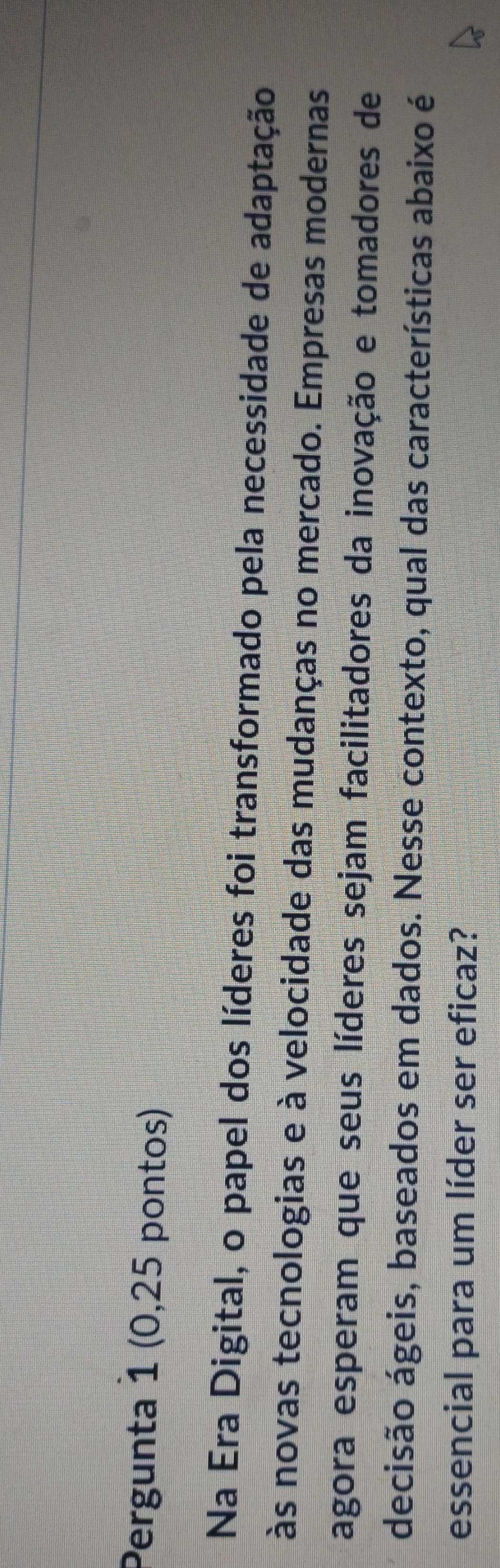 Pergunta 1 (0,25 pontos) 
Na Era Digital, o papel dos líderes foi transformado pela necessidade de adaptação 
às novas tecnologias e à velocidade das mudanças no mercado. Empresas modernas 
agora esperam que seus líderes sejam facilitadores da inovação e tomadores de 
decisão ágeis, baseados em dados. Nesse contexto, qual das características abaixo é 
essencial para um líder ser eficaz?