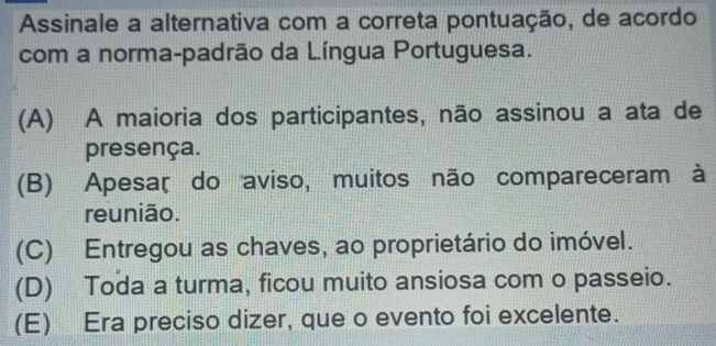 Assinale a alternativa com a correta pontuação, de acordo
com a norma-padrão da Língua Portuguesa.
(A) A maioria dos participantes, não assinou a ata de
presença.
(B) Apesaç do aviso, muitos não compareceram à
reunião.
(C) Entregou as chaves, ao proprietário do imóvel.
(D) Toda a turma, ficou muito ansiosa com o passeio.
(E) Era preciso dizer, que o evento foi excelente.