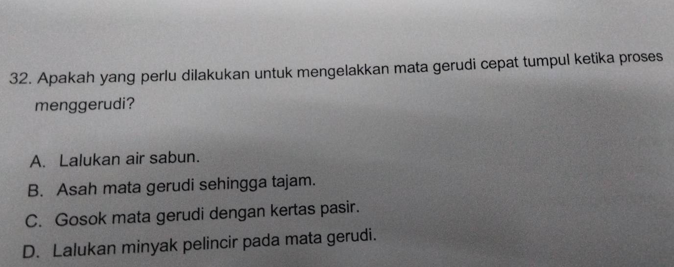 Apakah yang perlu dilakukan untuk mengelakkan mata gerudi cepat tumpul ketika proses
menggerudi?
A. Lalukan air sabun.
B. Asah mata gerudi sehingga tajam.
C. Gosok mata gerudi dengan kertas pasir.
D. Lalukan minyak pelincir pada mata gerudi.