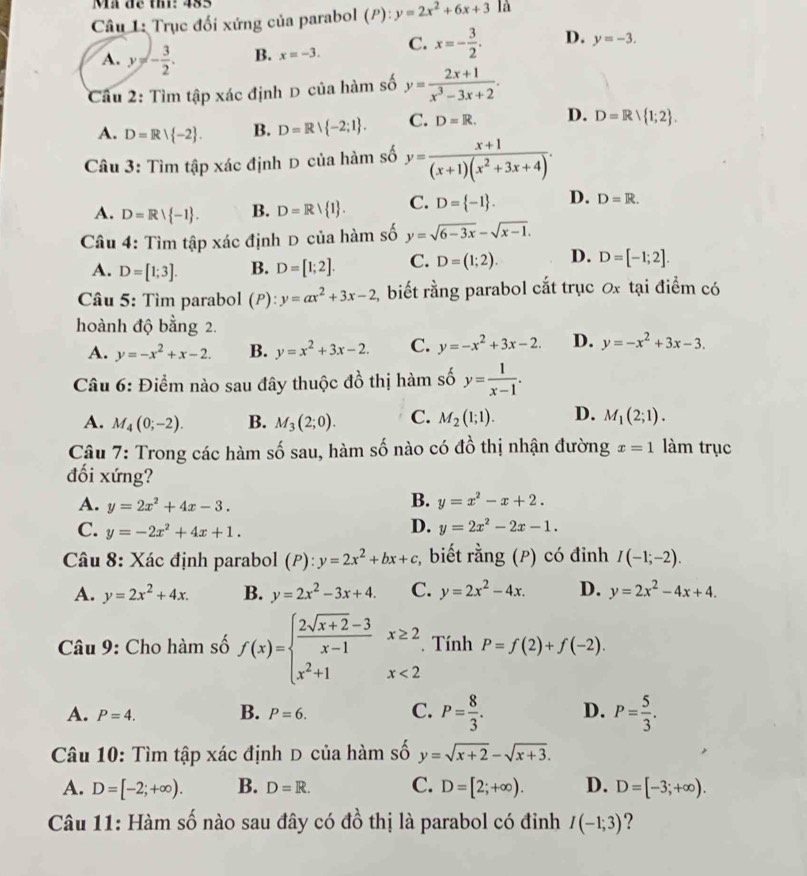 Mã đề thi: 485
Câu 1: Trục đối xứng của parabol (P):y=2x^2+6x+3 là
A. y=- 3/2 . B. x=-3. C. x=- 3/2 . D. y=-3.
Câu 2: Tìm tập xác định D của hàm số y= (2x+1)/x^3-3x+2 .
A. D=R| -2 . B. D=R∪  -2;1 . C. D=R. D. D=R/R/ 1;2 .
Câu 3: Tìm tập xác định D của hàm số y= (x+1)/(x+1)(x^2+3x+4) .
A. D=R| -1 . B. D=Rvee  1 . C. D= -1 . D. D=R.
Câu 4: Tìm tập xác định D của hàm số y=sqrt(6-3x)-sqrt(x-1).
A. D=[1;3]. B. D=[1;2]. C. D=(1;2). D. D=[-1;2].
Câu 5: Tìm parabol (P): y=ax^2+3x-2 2  biết rằng parabol cắt trục ơx tại điểm có
hoành độ bằng 2.
A. y=-x^2+x-2. B. y=x^2+3x-2. C. y=-x^2+3x-2. D. y=-x^2+3x-3.
Câu 6: Điểm nào sau đây thuộc đồ thị hàm số y= 1/x-1 .
A. M_4(0;-2). B. M_3(2;0). C. M_2(1;1). D. M_1(2;1).
Câu 7: Trong các hàm số sau, hàm số nào có đồ thị nhận đường x=1 làm trục
đối xứng?
A. y=2x^2+4x-3.
B. y=x^2-x+2.
D.
C. y=-2x^2+4x+1. y=2x^2-2x-1.
Câu 8: Xác định parabol (P):y=2x^2+bx+c ,  biết rằng (P) có đỉnh I(-1;-2).
A. y=2x^2+4x. B. y=2x^2-3x+4. C. y=2x^2-4x. D. y=2x^2-4x+4.
Câu 9: Cho hàm số f(x)=beginarrayl  (2sqrt(x+2)-3)/x-1 x≥ 2 x^2+1x<2endarray.. Tính P=f(2)+f(-2).
A. P=4. B. P=6. C. P= 8/3 . D. P= 5/3 .
Câu 10: Tìm tập xác định D của hàm số y=sqrt(x+2)-sqrt(x+3).
A. D=[-2;+∈fty ). B. D=R. C. D=[2;+∈fty ). D. D=[-3;+∈fty ).
Câu 11: Hàm số nào sau đây có đồ thị là parabol có đinh I(-1;3)