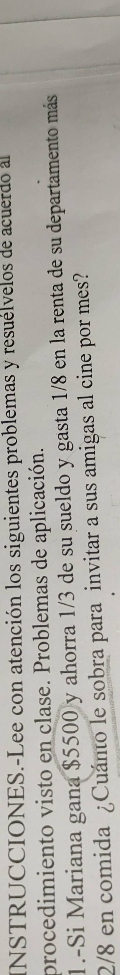 INSTRUCCIONES.-Lee con atención los siguientes problemas y resuélvelos de acuerdo al 
procedimiento visto en clase. Problemas de aplicación. 
1.-Si Mariana gana $5500 y ahorra 1/3 de su sueldo y gasta 1/8 en la renta de su departamento más
2/8 en comida ¿Cuánto le sobra para invitar a sus amigas al cine por mes?