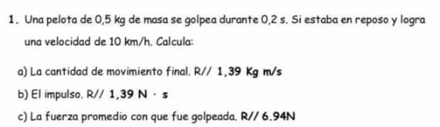 Una pelota de 0,5 kg de masa se golpea durante 0,2 s. Si estaba en reposo y logra 
una velocidad de 10 km/h. Calcula: 
a) La cantidad de movimiento final. R// 1,39 Kg m/s
b) El impulso. R//1,39N· s
c) La fuerza promedio con que fue golpeada. R// 6.94N