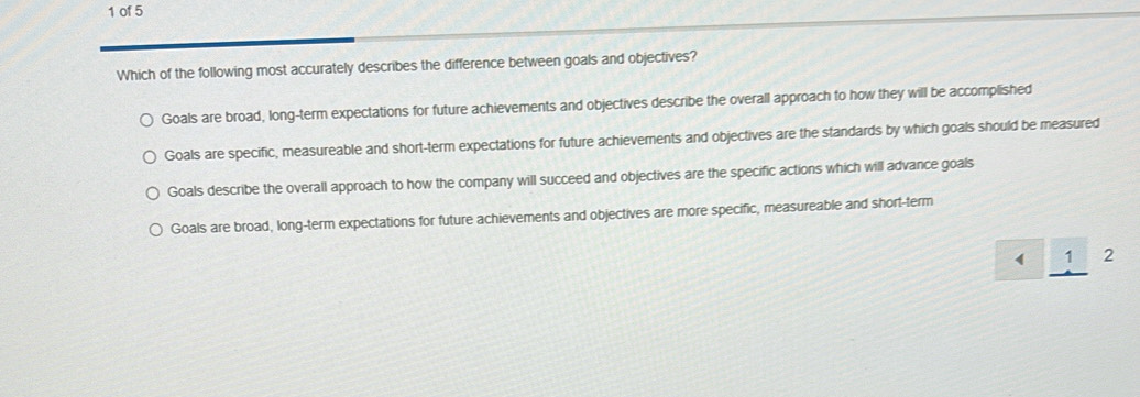 of 5
Which of the following most accurately describes the difference between goals and objectives?
Goals are broad, long-term expectations for future achievements and objectives describe the overall approach to how they will be accomplished
Goals are specific, measureable and short-term expectations for future achievements and objectives are the standards by which goals should be measured
Goals describe the overall approach to how the company will succeed and objectives are the specific actions which will advance goals
Goals are broad, long-term expectations for future achievements and objectives are more specific, measureable and short-term
1 2