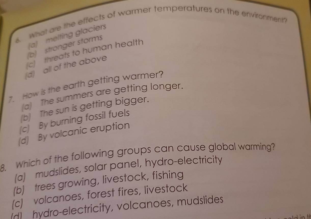 What are the effects of warmer temperatures on the environment?
a) melting glaciers
(b) stronger storms
c] threats to human health
(d) all of the above
7. How is the earth getting warmer?
(a) The summers are getting longer.
(b) The sun is getting bigger.
(c) By burning fossil fuels
(d) By volcanic eruption
8. Which of the following groups can cause global warming?
(a) mudslides, solar panel, hydro-electricity
(b) trees growing, livestock, fishing
(c) volcanoes, forest fires, livestock
(d) hydro-electricity, volcanoes, mudslides