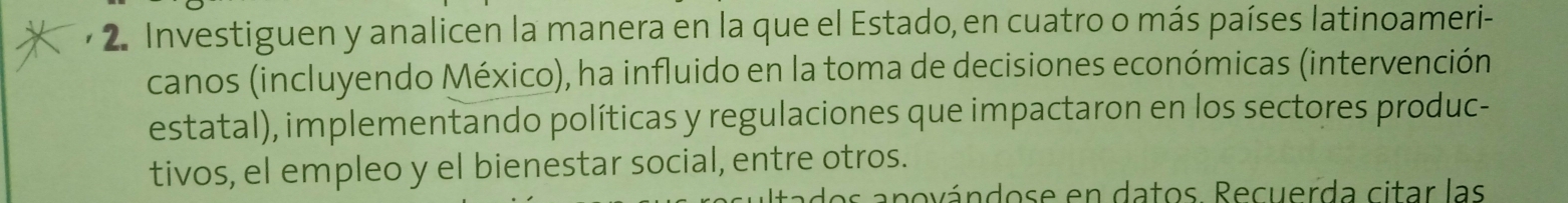 Investiguen y analicen la manera en la que el Estado, en cuatro o más países latinoameri- 
canos (incluyendo México), ha influido en la toma de decisiones económicas (intervención 
estatal), implementando políticas y regulaciones que impactaron en los sectores produc- 
tivos, el empleo y el bienestar social, entre otros. 
pno a ndos e en datos Recuerda citar las