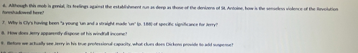 Although this mob is genial, its feelings against the establishment run as deep as those of the denizens of St. Antoine, how is the senseless violence of the Revolution 
foreshadowed here? 
7. Why is Cly's having been "a young 'un and a straight made 'un''(p,188 of specific significance for Jerry? 
8. How does Jerry apparently dispose of his windfall income? 
9. Before we actually see Jerry in his true professional capacity, what clues does Dickens provide to add suspense?