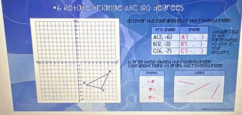 Rotate triangle ABC 180 degrees
a) Enter the coordinates of the rotated image 
Pre-Image Image *Double Click
A(2,-6) A'() in the 
parentiesis
B(8,-3) B'() to tYPe in
C(6,-7) C'(· ,) your 
answers 
b) Drag these labeled the rotated image 
Ccoordinate plane to graph the rotated image 
points LINeS 
. A'
B°·
C^2·
Examión Domenue, 2000