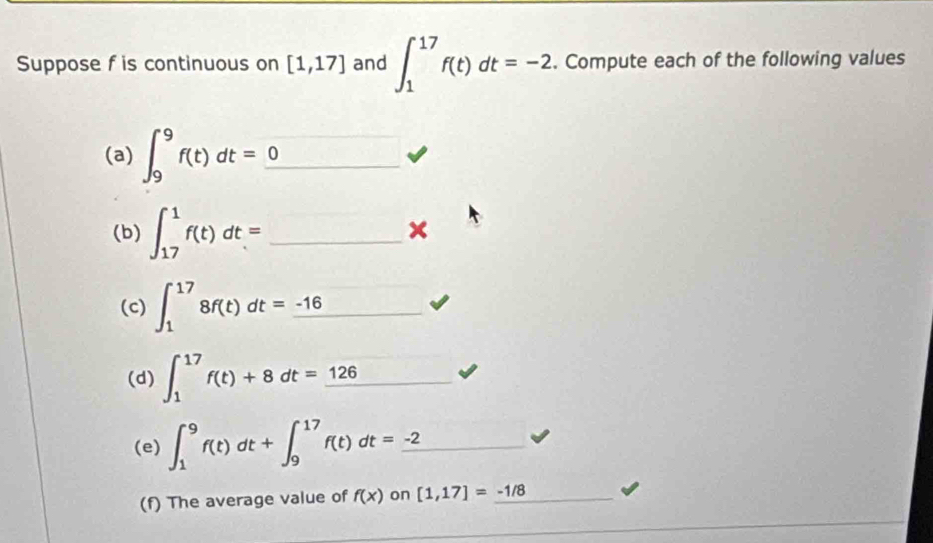 Suppose f is continuous on [1,17] and ∈t _1^((17)f(t)dt=-2. Compute each of the following values 
(a) ∈t _9^9f(t)dt=_ 0) _^ □ 
(b) ∈t _(17)^1f(t)dt= _ 
× 
(c) ∈t _1^((17)8f(t)dt=_ -16)... _ 
(d) ∈t _1^((17)f(t)+8dt=_ 126) -1
(e) ∈t _1^(9f(t)dt+∈t _9^(17)f(t)dt=_ -2)
(f) The average value of f(x) on [1,17]=_ -1/8