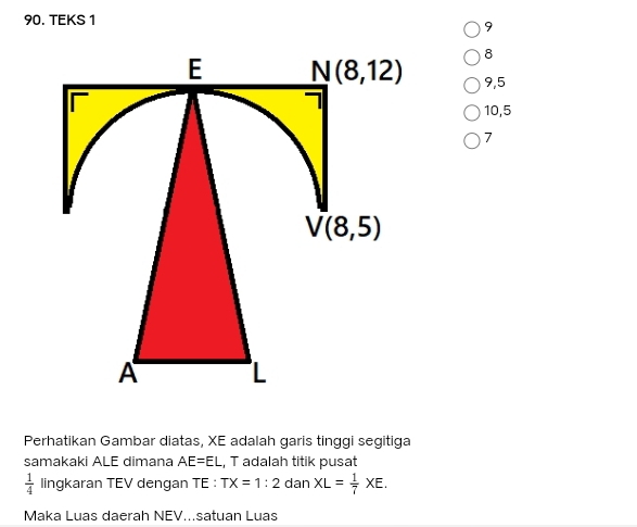 TEKS 1
9
8
9,5
10,5
7
Perhatikan Gambar diatas, XE adalah garis tinggi segitiga
samakaki ALE dimana AE=EL , T adalah titik pusat
 1/4  lingkaran TEV dengan TE : TX=1:2 dan XL= 1/7 XE.
Maka Luas daerah NEV...satuan Luas