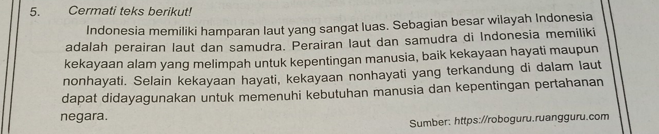 Cermati teks berikut! 
Indonesia memiliki hamparan laut yang sangat luas. Sebagian besar wilayah Indonesia 
adalah perairan laut dan samudra. Perairan laut dan samudra di Indonesia memiliki 
kekayaan alam yang melimpah untuk kepentingan manusia, baik kekayaan hayati maupun 
nonhayati. Selain kekayaan hayati, kekayaan nonhayati yang terkandung di dalam laut 
dapat didayagunakan untuk memenuhi kebutuhan manusia dan kepentingan pertahanan 
negara. 
Sumber: https://roboguru.ruangguru.com