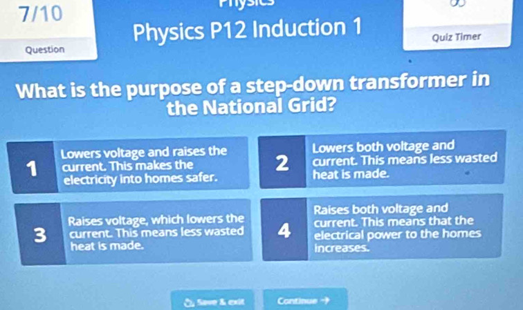 7/10 Physics
Question Physics P12 Induction 1
Quiz Timer
What is the purpose of a step-down transformer in
the National Grid?
Lowers voltage and raises the Lowers both voltage and
current. This means less wasted
1 current. This makes the 2 heat is made.
electricity into homes safer.
Raises voltage, which lowers the Raises both voltage and
3 current. This means less wasted 4 current. This means that the
electrical power to the homes
heat is made. increases.
Save & exit Continue →