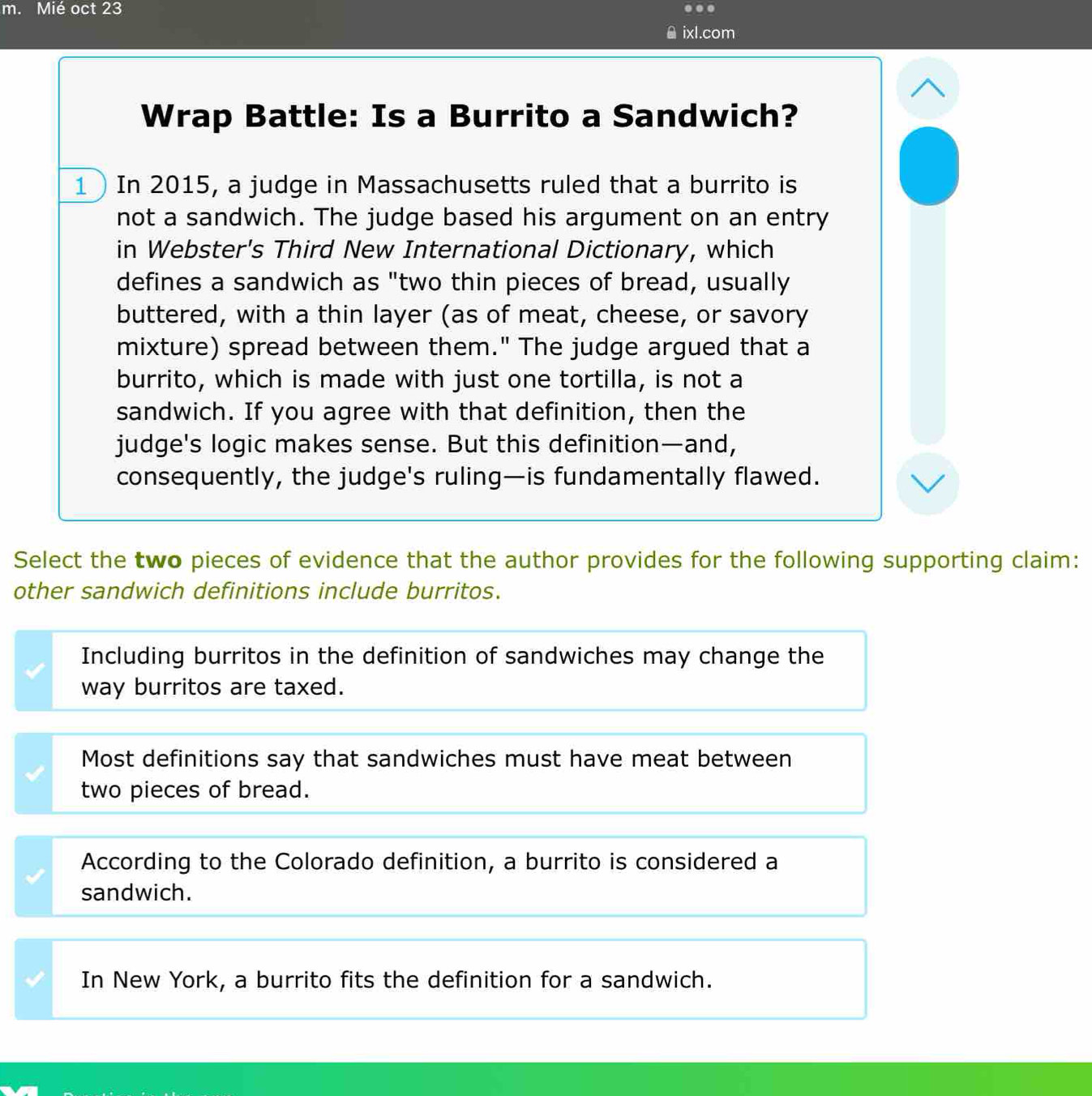 Mié oct 23 .
ixl.com
Wrap Battle: Is a Burrito a Sandwich?
1 In 2015, a judge in Massachusetts ruled that a burrito is
not a sandwich. The judge based his argument on an entry
in Webster's Third New International Dictionary, which
defines a sandwich as "two thin pieces of bread, usually
buttered, with a thin layer (as of meat, cheese, or savory
mixture) spread between them." The judge argued that a
burrito, which is made with just one tortilla, is not a
sandwich. If you agree with that definition, then the
judge's logic makes sense. But this definition—and,
consequently, the judge's ruling—is fundamentally flawed.
Select the two pieces of evidence that the author provides for the following supporting claim:
other sandwich definitions include burritos.
Including burritos in the definition of sandwiches may change the
way burritos are taxed.
Most definitions say that sandwiches must have meat between
two pieces of bread.
According to the Colorado definition, a burrito is considered a
sandwich.
In New York, a burrito fits the definition for a sandwich.