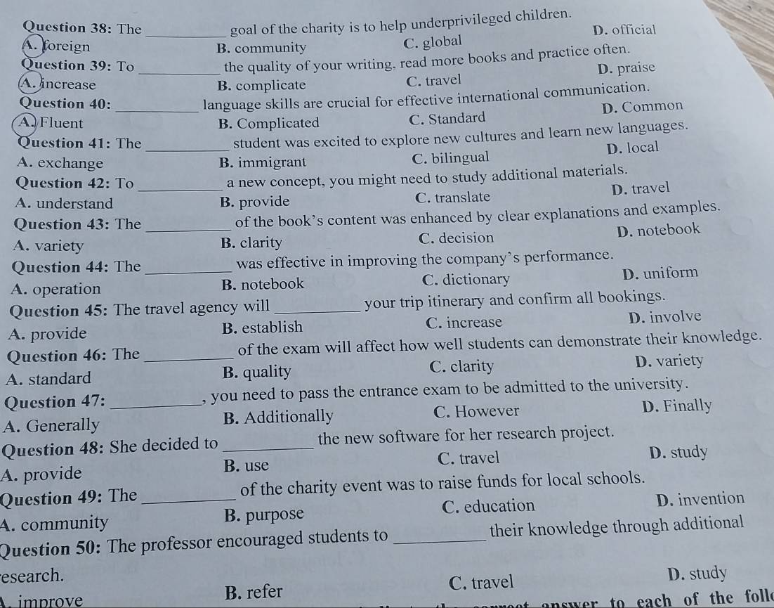 goal of the charity is to help underprivileged children.
Question 38: The _D. official
A. foreign B. community
C. global
Question 39: To
the quality of your writing, read more books and practice often.
A. increase _B. complicate C. travel D. praise
Question 40:
language skills are crucial for effective international communication.
A. Fluent _B. Complicated C. Standard D. Common
Question 41: The
student was excited to explore new cultures and learn new languages.
A. exchange _B. immigrant C. bilingual D. local
Question 42: To_ a new concept, you might need to study additional materials.
D. travel
A. understand B. provide C. translate
Question 43: The of the book’s content was enhanced by clear explanations and examples.
A. variety _B. clarity C. decision D. notebook
Question 44: The was effective in improving the company’s performance.
A. operation _B. notebook C. dictionary D. uniform
Question 45: The travel agency will _your trip itinerary and confirm all bookings.
A. provide B. establish C. increase D. involve
Question 46: The _of the exam will affect how well students can demonstrate their knowledge.
A. standard B. quality C. clarity
D. variety
Question 47: , you need to pass the entrance exam to be admitted to the university.
A. Generally _B. Additionally C. However D. Finally
Question 48: She decided to _the new software for her research project.
B. use C. travel D. study
A. provide
Question 49: The _of the charity event was to raise funds for local schools.
C. education D. invention
A. community B. purpose
Question 50: The professor encouraged students to _their knowledge through additional
esearch.
improve B. refer C. travel D. study
e to each of the foll.