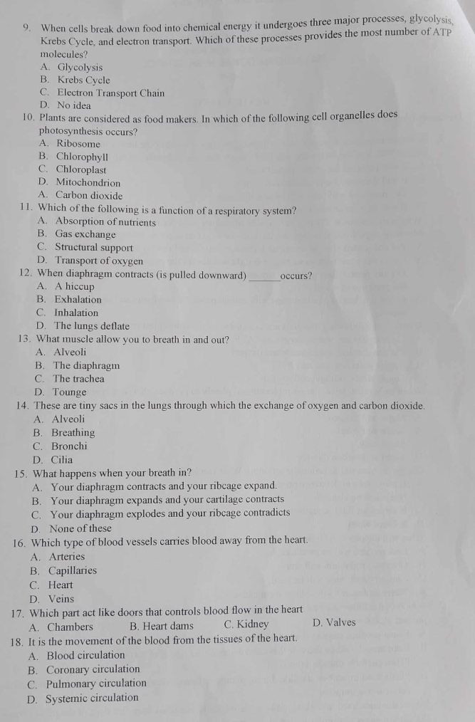 When cells break down food into chemical energy it undergoes three major processes, glycolysis,
Krebs Cycle, and electron transport. Which of these processes provides the most number of ATP
molecules?
A. Glycolysis
B. Krebs Cycle
C. Electron Transport Chain
D. No idea
10. Plants are considered as food makers. In which of the following cell organelles does
photosynthesis occurs?
A. Ribosome
B. Chlorophyll
C. Chloroplast
D. Mitochondrion
A. Carbon dioxide
11. Which of the following is a function of a respiratory system?
A. Absorption of nutrients
B. Gas exchange
C. Structural support
D. Transport of oxygen
12. When diaphragm contracts (is pulled downward) _occurs?
A. A hiccup
B. Exhalation
C. Inhalation
D. The lungs deflate
13. What muscle allow you to breath in and out?
A. Alveoli
B. The diaphragm
C. The trachea
D. Tounge
14. These are tiny sacs in the lungs through which the exchange of oxygen and carbon dioxide.
A. Alveoli
B. Breathing
C. Bronchi
D. Cilia
15. What happens when your breath in?
A. Your diaphragm contracts and your ribcage expand.
B. Your diaphragm expands and your cartilage contracts
C. Your diaphragm explodes and your ribcage contradicts
D. None of these
16. Which type of blood vessels carries blood away from the heart.
A. Arteries
B. Capillaries
C. Heart
D. Veins
17. Which part act like doors that controls blood flow in the heart
A. Chambers B. Heart dams C. Kidney D. Valves
18. It is the movement of the blood from the tissues of the heart.
A. Blood circulation
B. Coronary circulation
C. Pulmonary circulation
D. Systemic circulation