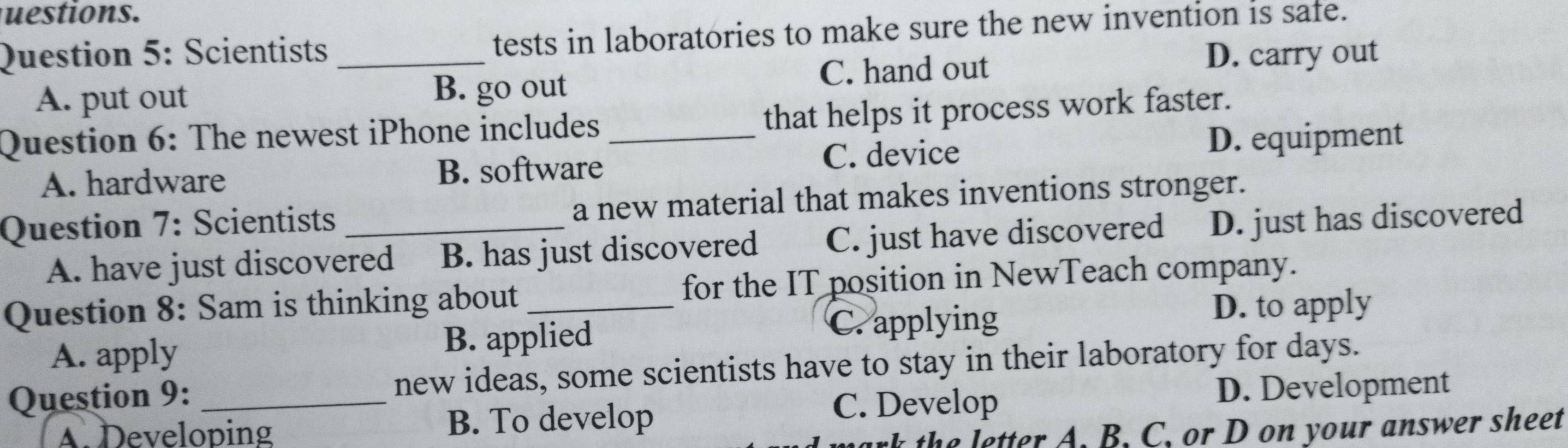 uestions.
Question 5: Scientists _tests in laboratories to make sure the new invention is safe.
C. hand out D. carry out
A. put out B. go out
Question 6: The newest iPhone includes _that helps it process work faster.
A. hardware B. software C. device D. equipment
Question 7: Scientists _a new material that makes inventions stronger.
A. have just discovered B. has just discovered C. just have discovered D. just has discovered
Question 8: Sam is thinking about _for the IT position in NewTeach company.
D. to apply
A. apply
B. applied
C. applying
Question 9: _new ideas, some scientists have to stay in their laboratory for days.
A. Developing B. To develop
C. Develop D. Development
k th e letter A. B. C. or D on your answer sheet