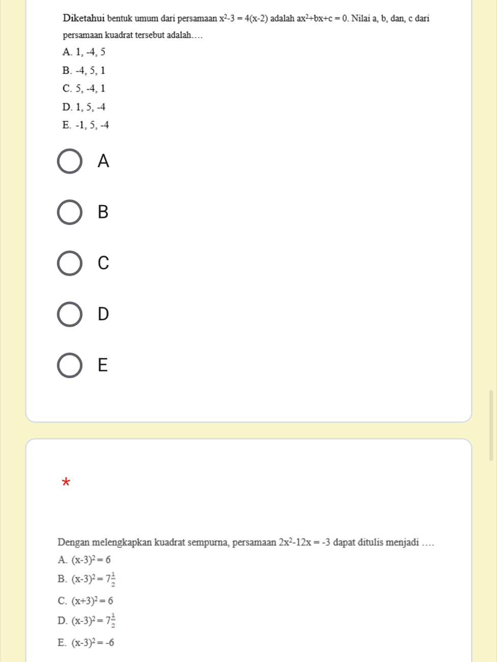 Diketahui bentuk umum dari persamaan x^2-3=4(x-2) adalah ax^2+bx+c=0 Nilai a, b, đan, c đari
persamaan kuadrat tersebut adalah…
A. 1, -4, 5
B. -4, 5, 1
C. 5, -4, 1
D. 1, 5, -4
E. -1, 5, -4
A
B
C
D
E
*
Dengan melengkapkan kuadrat sempurna, persamaan 2x^2-12x=-3 dapat ditulis menjadi …
A. (x-3)^2=6
B. (x-3)^2=7 1/2 
C. (x+3)^2=6
D. (x-3)^2=7 1/2 
E. (x-3)^2=-6