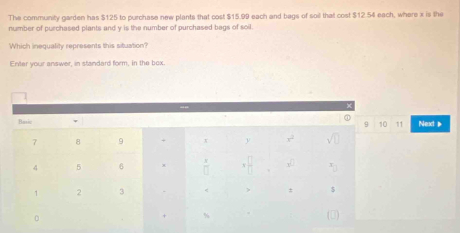 The community garden has $125 to purchase new plants that cost $15.99 each and bags of soil that cost $12.54 each, where x is the 
number of purchased plants and y is the number of purchased bags of soil. 
Which inequality represents this situation? 
Enter your answer, in standard form, in the box. 
.,”
x
Basic v Next▶
9 10 11
7 8 9 + x y x^2 sqrt(□ )
4 5 6 x  x/□   X x^(□) x
1 2 3 < > ± $
0 
+ % (0)