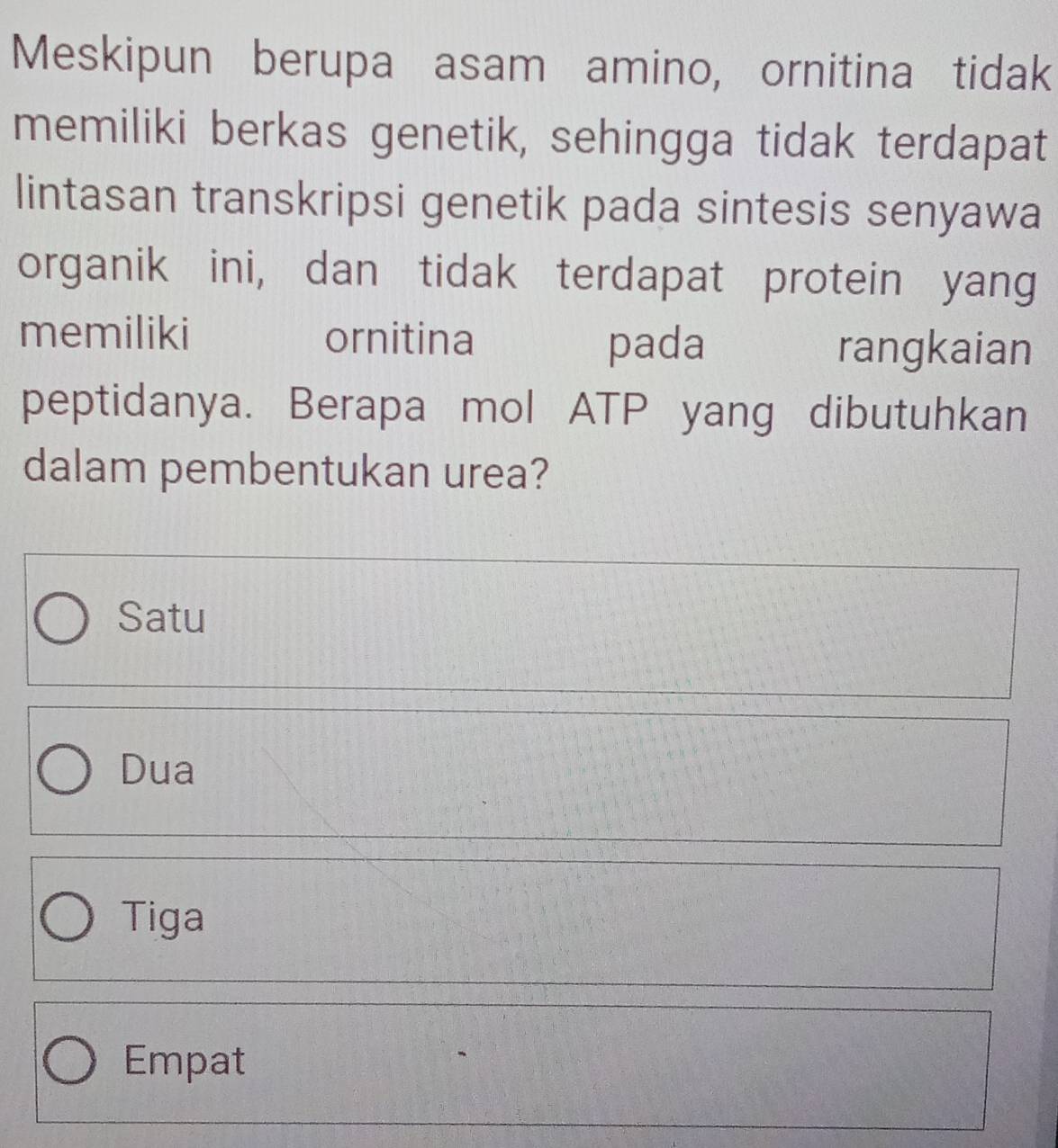 Meskipun berupa asam amino, ornitina tidak
memiliki berkas genetik, sehingga tidak terdapat
lintasan transkripsi genetik pada sintesis senyawa
organik ini, dan tidak terdapat protein yang
memiliki ornitina
pada rangkaian
peptidanya. Berapa mol ATP yang dibutuhkan
dalam pembentukan urea?
Satu
Dua
Tiga
Empat