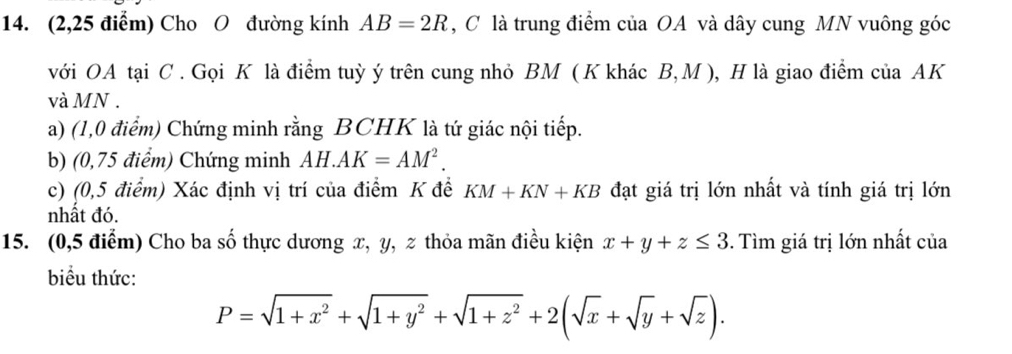 (2,25 điểm) Cho O đường kính AB=2R , C là trung điểm của OA và dây cung MN vuông góc 
với OA tại C. Gọi K là điểm tuỳ ý trên cung nhỏ BM ( K khác B, M ), H là giao điểm của AK
và MN. 
a) (1,0 điểm) Chứng minh rằng BCHK là tứ giác nội tiếp. 
b) (0,75 điểm) Chứng minh AH.AK=AM^2. 
c) (0,5 điểm) Xác định vị trí của điểm K đề KM+KN+KB đạt giá trị lớn nhất và tính giá trị lớn 
nhất đó. 
15. (0,5 điểm) Cho ba số thực dương x, y, % thỏa mãn điều kiện x+y+z≤ 3. Tìm giá trị lớn nhất của 
biểu thức:
P=sqrt(1+x^2)+sqrt(1+y^2)+sqrt(1+z^2)+2(sqrt(x)+sqrt(y)+sqrt(z)).