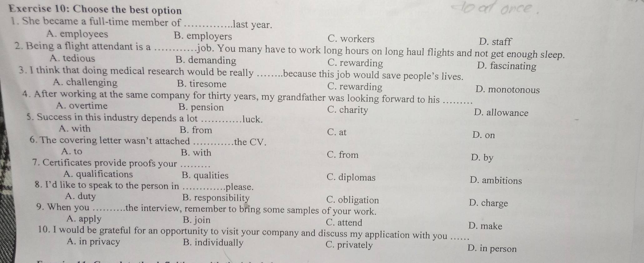 Choose the best option
1. She became a full-time member of _.last year.
A. employees B. employers C. workers D. staff
2. Being a flight attendant is a_ .job. You many have to work long hours on long haul flights and not get enough sleep.
A. tedious B. demanding C. rewarding D. fascinating
3. I think that doing medical research would be really _.because this job would save people’s lives.
A. challenging B. tiresome C. rewarding D. monotonous
4. After working at the same company for thirty years, my grandfather was looking forward to his_
A. overtime B. pension C. charity D. allowance
5. Success in this industry depends a lot _luck.
A. with B. from C. at D. on
6. The covering letter wasn’t attached _the CV.
A. to B. with C. from
7. Certificates provide proofs your_
D. by
A. qualifications B. qualities C. diplomas D. ambitions
8. I’d like to speak to the person in _please.
A. duty B. responsibility C. obligation D. charge
9. When you _the interview, remember to bring some samples of your work.
A. apply B. join C. attend D. make
10. I would be grateful for an opportunity to visit your company and discuss my application with you_
A. in privacy B. individually C. privately
D. in person