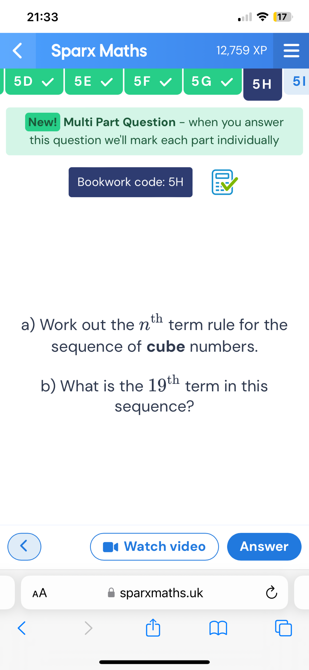 21:33 
17 
Sparx Maths 12,759 XP 
5D 
5E 
5F
5G
5H 51 
New! Multi Part Question - when you answer 
this question we'll mark each part individually 
Bookwork code: 5H 
a) Work out the n^(th) term rule for the 
sequence of cube numbers. 
b) What is the 19^(th) term in this 
sequence? 
Watch video Answer 
AA sparxmaths.uk