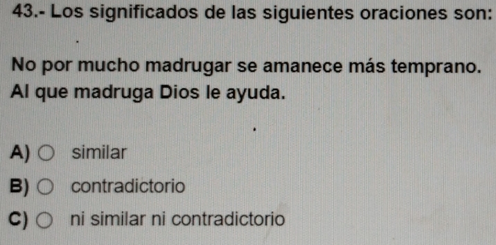 43.- Los significados de las siguientes oraciones son:
No por mucho madrugar se amanece más temprano.
Al que madruga Dios le ayuda.
A) similar
B) contradictorio
C) ni similar ni contradictorio