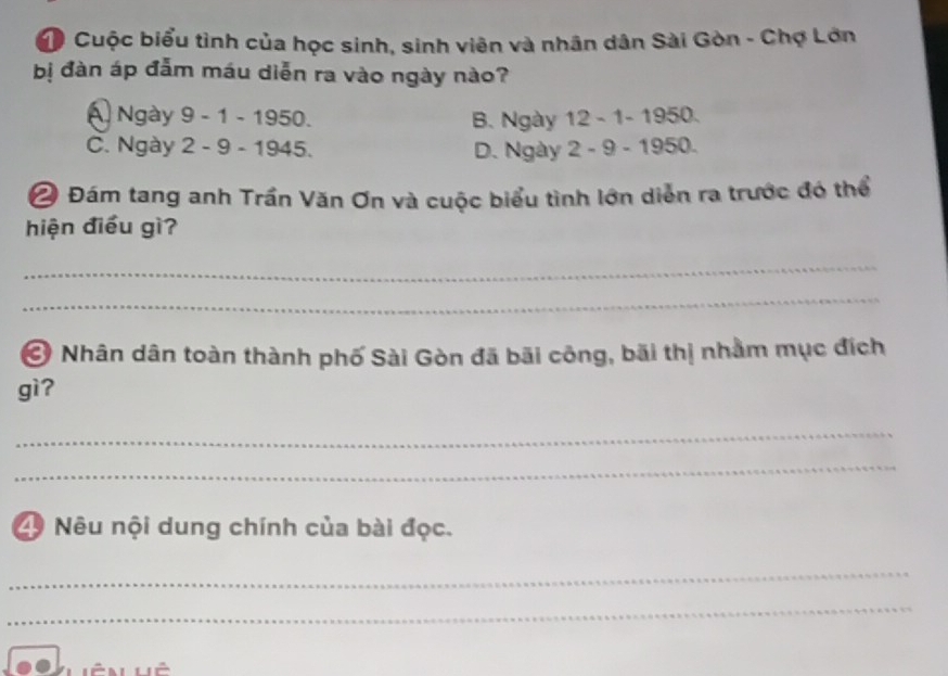 Cuộc biểu tình của học sinh, sinh viên và nhân dân Sài Gòn - Chợ Lớn
bị đàn áp đẫm máu diễn ra vào ngày nào?
A Ngày 9 - 1 - 1950. B. Ngày 12 - 1 - 1950.
C. Ngày 2 - 9 - 1945. D. Ngày 2 - 9 - 1950.
Ô Đám tang anh Trần Văn Ơn và cuộc biểu tình lớn diễn ra trước đó thể
hiện điều gì?
_
_
Ở Nhân dân toàn thành phố Sài Gòn đã bãi công, bãi thị nhằm mục đích
gì?
_
_
4 Nêu nội dung chính của bài đọc.
_
_