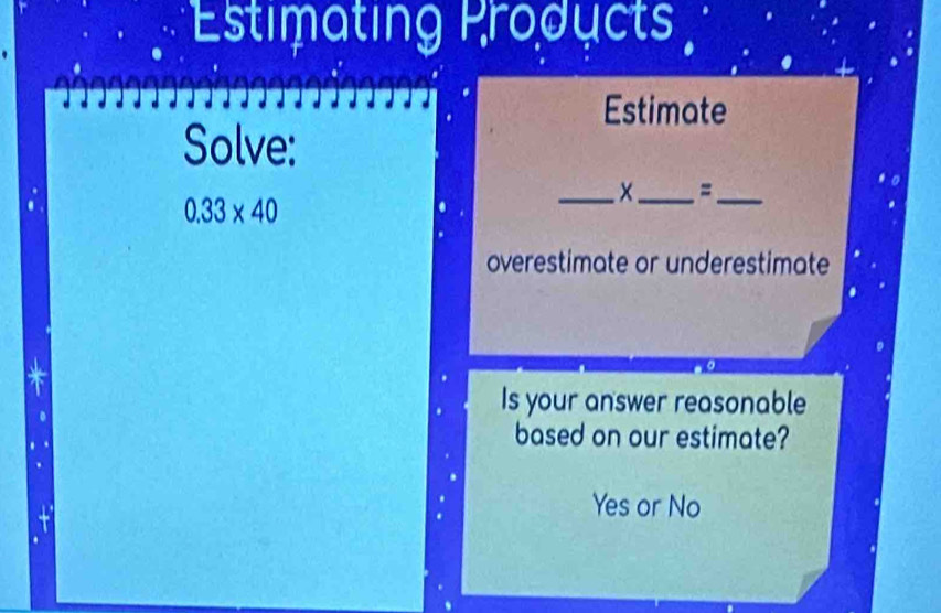 Estimating Products 
Estimate 
Solve: 
_x_ =_
0.33* 40
overestimate or underestimate 
Is your answer reasonable 
based on our estimate? 
Yes or No