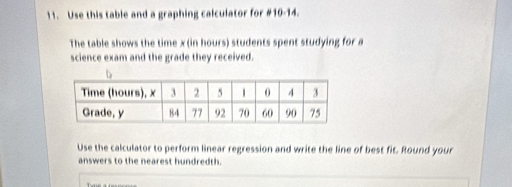 Use this table and a graphing calculator for #10-14. 
The table shows the time x (in hours) students spent studying for a 
science exam and the grade they received. 
Use the calculator to perform linear regression and write the line of best fit. Round your 
answers to the nearest hundredth.